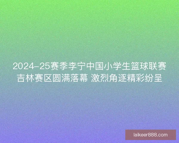 2024-25赛季李宁中国小学生篮球联赛吉林赛区圆满落幕 激烈角逐精彩纷呈
