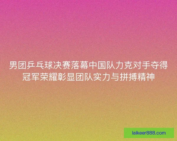 男团乒乓球决赛落幕中国队力克对手夺得冠军荣耀彰显团队实力与拼搏精神