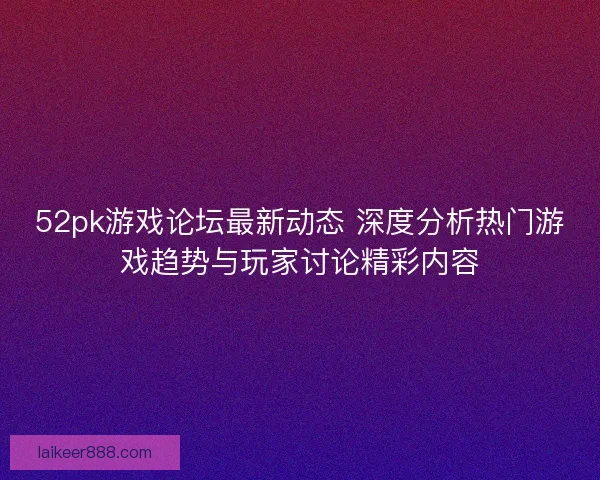 52pk游戏论坛最新动态 深度分析热门游戏趋势与玩家讨论精彩内容