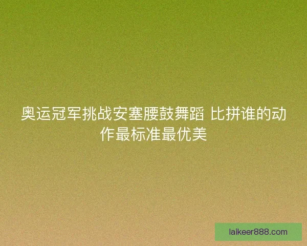 奥运冠军挑战安塞腰鼓舞蹈 比拼谁的动作最标准最优美