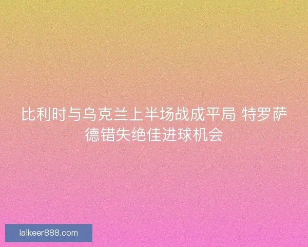 比利时与乌克兰上半场战成平局 特罗萨德错失绝佳进球机会