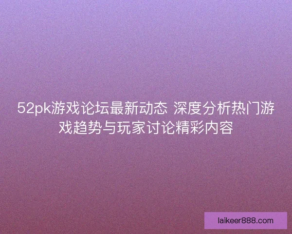 52pk游戏论坛最新动态 深度分析热门游戏趋势与玩家讨论精彩内容