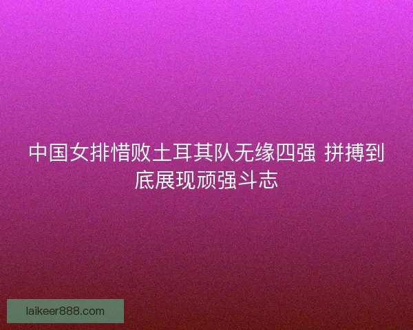 中国女排惜败土耳其队无缘四强 拼搏到底展现顽强斗志