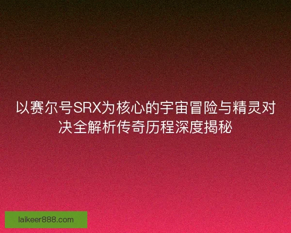 以赛尔号SRX为核心的宇宙冒险与精灵对决全解析传奇历程深度揭秘