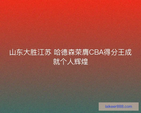 山东大胜江苏 哈德森荣膺CBA得分王成就个人辉煌