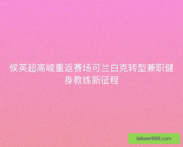 侯英超高崚重返赛场可兰白克转型兼职健身教练新征程