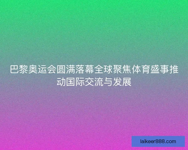巴黎奥运会圆满落幕全球聚焦体育盛事推动国际交流与发展